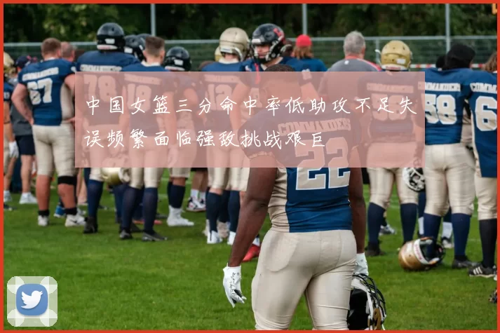 中国女篮三分命中率低助攻不足失误频繁面临强敌挑战艰巨