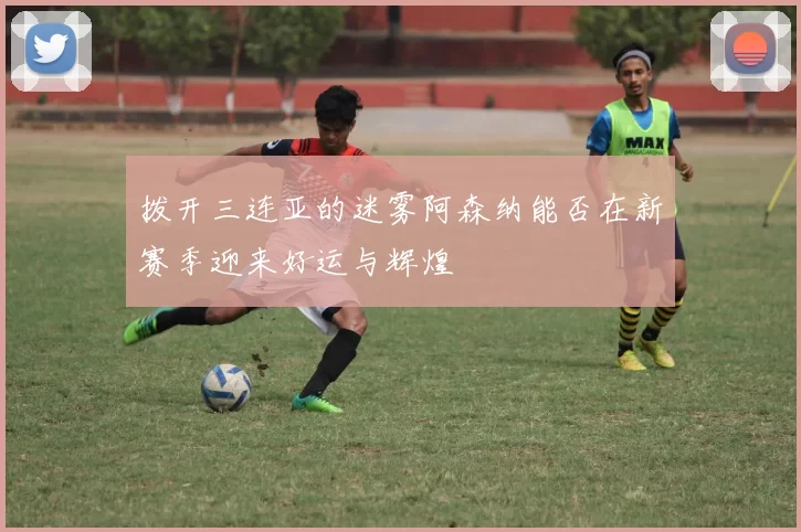 拨开三连亚的迷雾阿森纳能否在新赛季迎来好运与辉煌