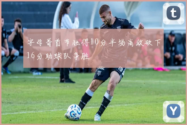字母哥首节独得10分半场高效砍下16分助球队争胜