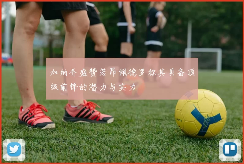 加纳乔盛赞若昂佩德罗称其具备顶级前锋的潜力与实力
