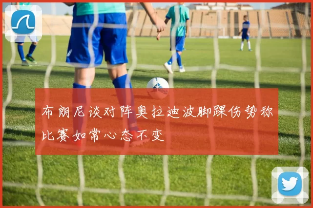 布朗尼谈对阵奥拉迪波脚踝伤势称比赛如常心态不变