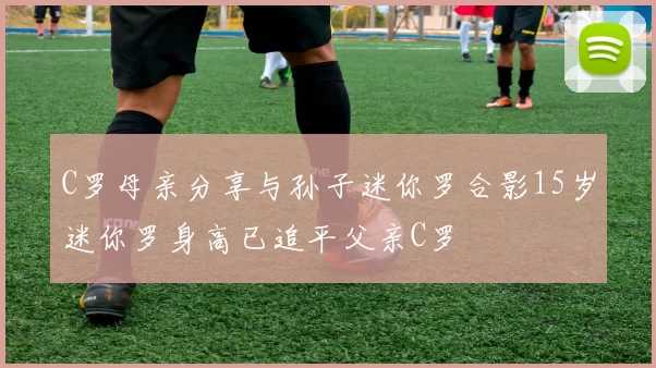 C罗母亲分享与孙子迷你罗合影15岁迷你罗身高已追平父亲C罗