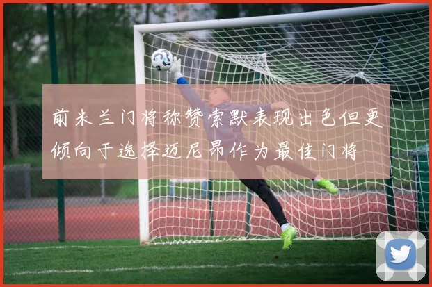 前米兰门将称赞索默表现出色但更倾向于选择迈尼昂作为最佳门将