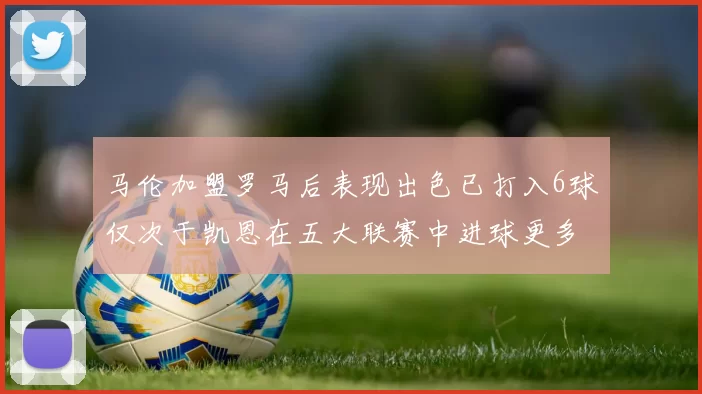 马伦加盟罗马后表现出色已打入6球仅次于凯恩在五大联赛中进球更多