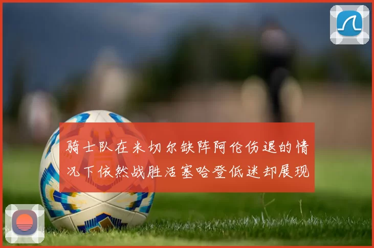 骑士队在米切尔缺阵阿伦伤退的情况下依然战胜活塞哈登低迷却展现季后赛实力