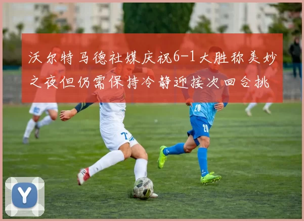 沃尔特马德社媒庆祝6-1大胜称美妙之夜但仍需保持冷静迎接次回合挑战