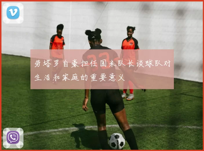 劳塔罗自豪担任国米队长谈球队对生活和家庭的重要意义