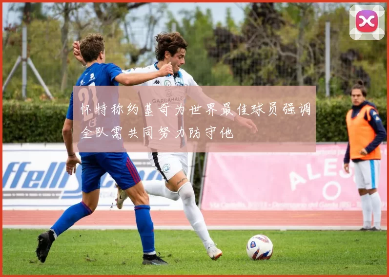 怀特称约基奇为世界最佳球员强调全队需共同努力防守他