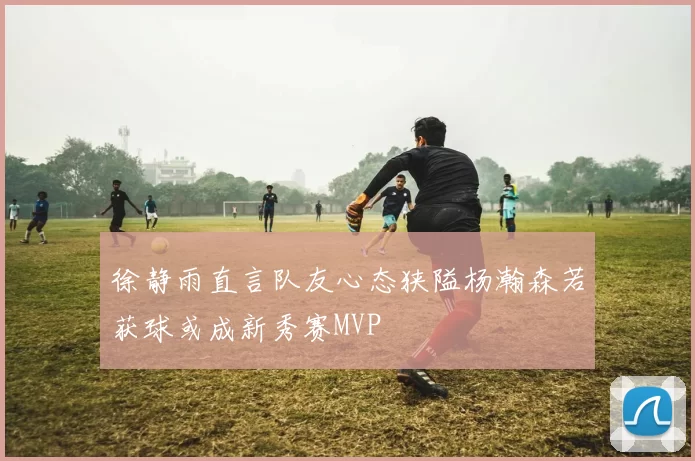 徐静雨直言队友心态狭隘杨瀚森若获球或成新秀赛MVP