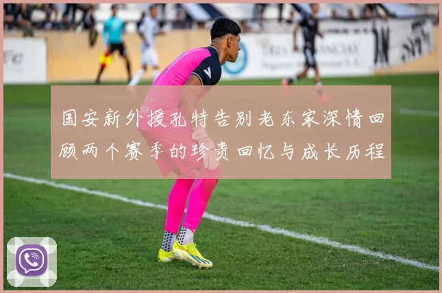 国安新外援孔特告别老东家深情回顾两个赛季的珍贵回忆与成长历程