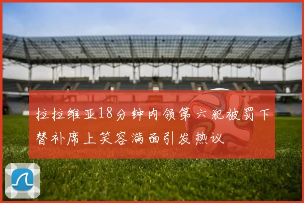 拉拉维亚18分钟内领第六犯被罚下替补席上笑容满面引发热议