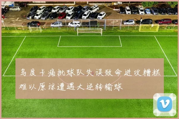 乌度卡痛批球队失误致命进攻糟糕难以原谅遭遇大逆转输球