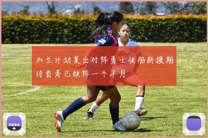 加兰计划复出对阵勇士快船新援期待首秀已缺阵一个半月