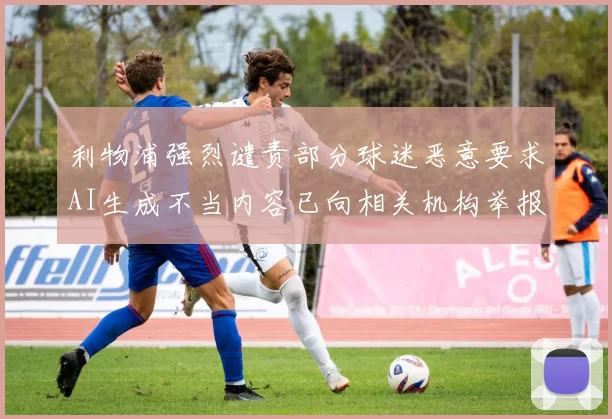 利物浦强烈谴责部分球迷恶意要求AI生成不当内容已向相关机构举报