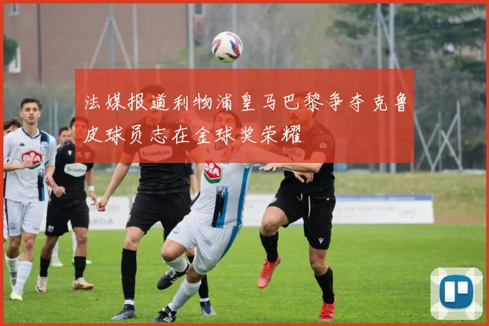 法媒报道利物浦皇马巴黎争夺克鲁皮球员志在金球奖荣耀