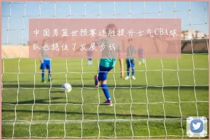 中国男篮世预赛连胜提升士气CBA球队也稳住了发展步伐