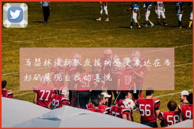 马瑟林谈新队友接纳感受表达在洛杉矶展现自我的喜悦