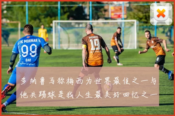 多纳鲁马称梅西为世界最佳之一与他共踢球是我人生最美好回忆之一