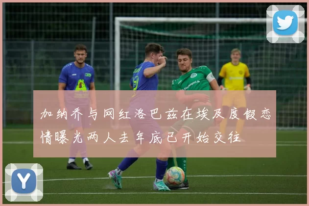 加纳乔与网红洛巴兹在埃及度假恋情曝光两人去年底已开始交往