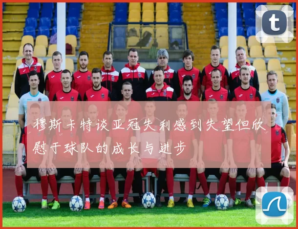 穆斯卡特谈亚冠失利感到失望但欣慰于球队的成长与进步