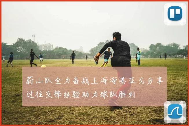蔚山队全力备战上海海港亚戈分享过往交锋经验助力球队胜利